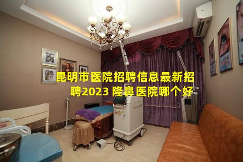 昆明市医院招聘信息最新招聘2023 隆鼻医院哪个好
